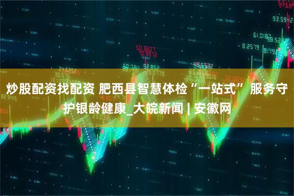 炒股配资找配资 肥西县智慧体检“一站式” 服务守护银龄健康_大皖新闻 | 安徽网