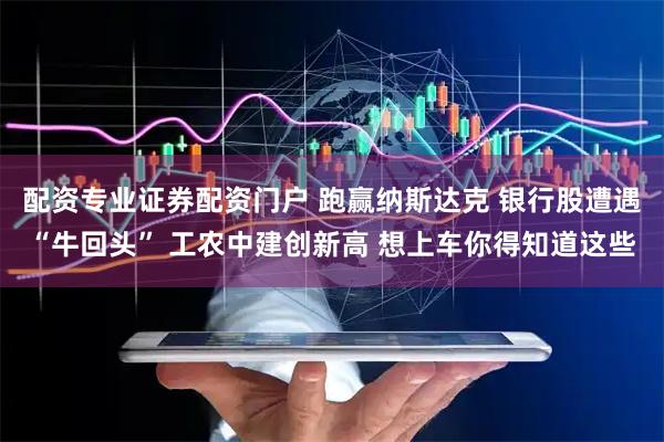 配资专业证券配资门户 跑赢纳斯达克 银行股遭遇“牛回头” 工农中建创新高 想上车你得知道这些