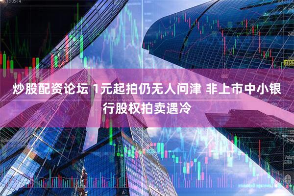 炒股配资论坛 1元起拍仍无人问津 非上市中小银行股权拍卖遇冷