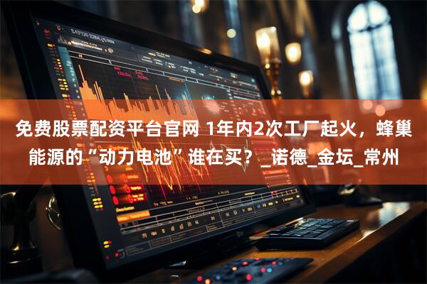 免费股票配资平台官网 1年内2次工厂起火，蜂巢能源的“动力电池”谁在买？_诺德_金坛_常州
