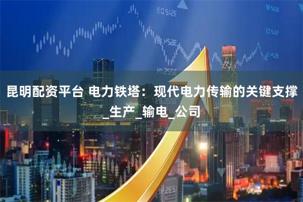 昆明配资平台 电力铁塔：现代电力传输的关键支撑_生产_输电_公司