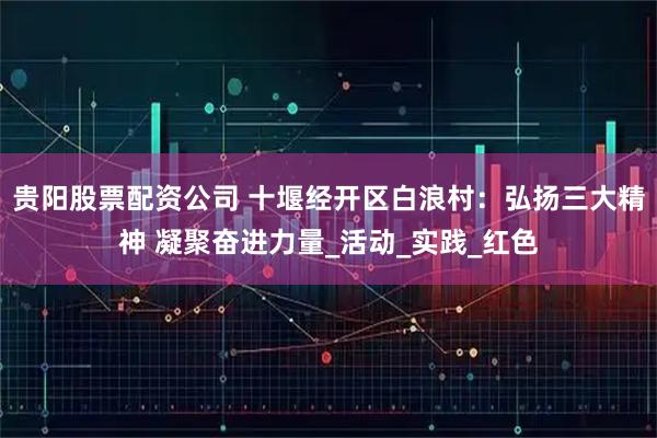 贵阳股票配资公司 十堰经开区白浪村：弘扬三大精神 凝聚奋进力量_活动_实践_红色
