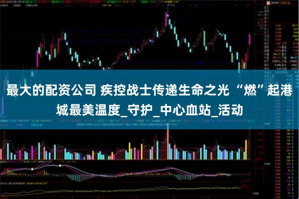 最大的配资公司 疾控战士传递生命之光 “燃”起港城最美温度_守护_中心血站_活动