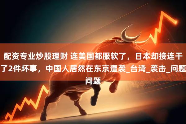 配资专业炒股理财 连美国都服软了，日本却接连干了2件坏事，中国人居然在东京遭袭_台湾_袭击_问题