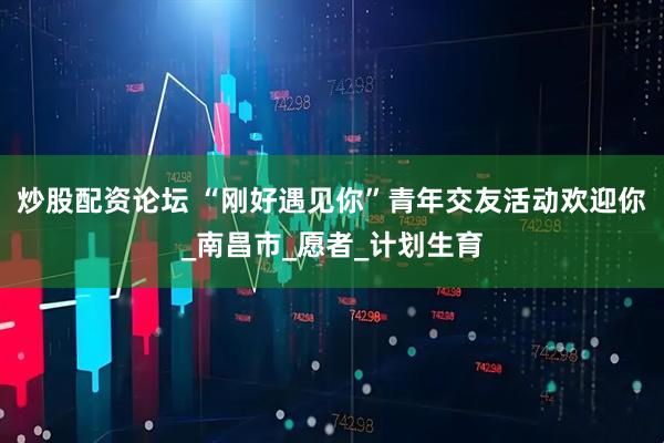 炒股配资论坛 “刚好遇见你”青年交友活动欢迎你_南昌市_愿者_计划生育