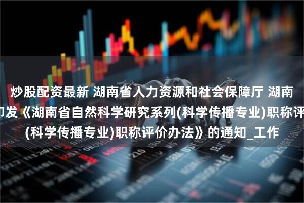 炒股配资最新 湖南省人力资源和社会保障厅 湖南省科学技术协会关于印发《湖南省自然科学研究系列(科学传播专业)职称评价办法》的通知_工作