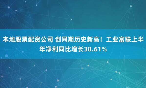 本地股票配资公司 创同期历史新高！工业富联上半年净利同比增长38.61%