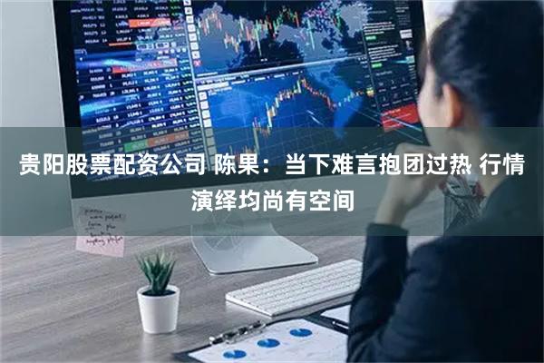 贵阳股票配资公司 陈果：当下难言抱团过热 行情演绎均尚有空间