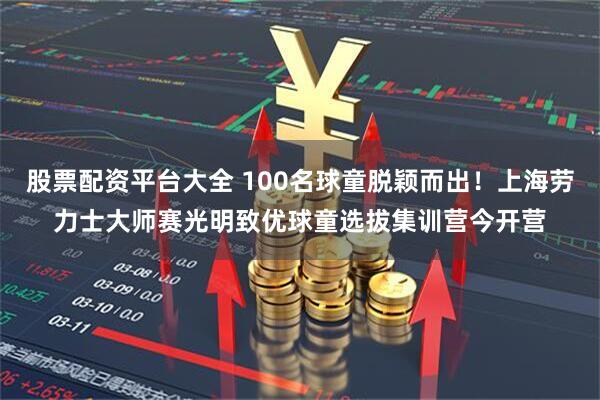 股票配资平台大全 100名球童脱颖而出！上海劳力士大师赛光明致优球童选拔集训营今开营