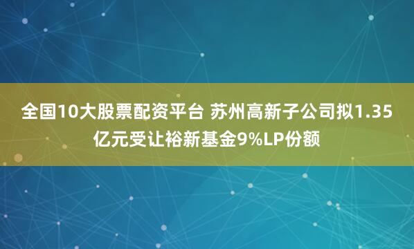 全国10大股票配资平台 苏州高新子公司拟1.35亿元受让裕新基金9%LP份额