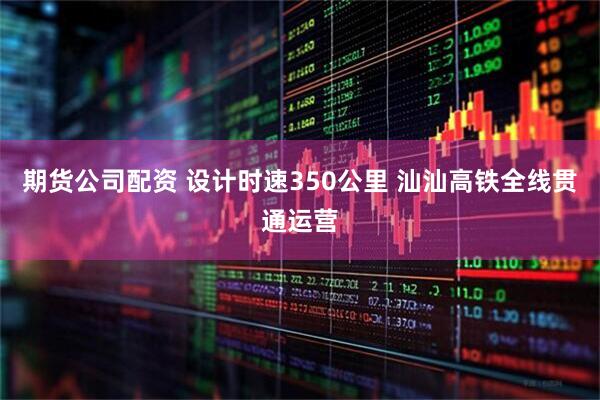 期货公司配资 设计时速350公里 汕汕高铁全线贯通运营