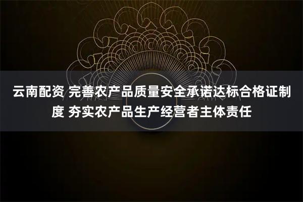 云南配资 完善农产品质量安全承诺达标合格证制度 夯实农产品生产经营者主体责任