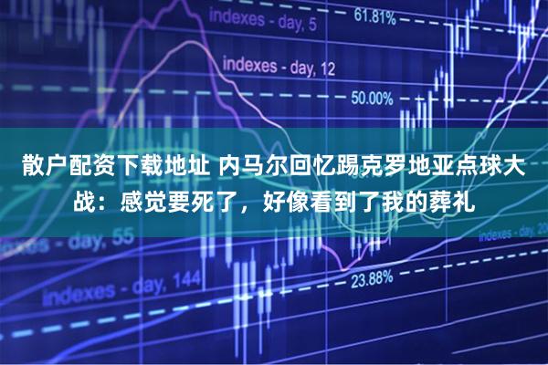 散户配资下载地址 内马尔回忆踢克罗地亚点球大战：感觉要死了，好像看到了我的葬礼