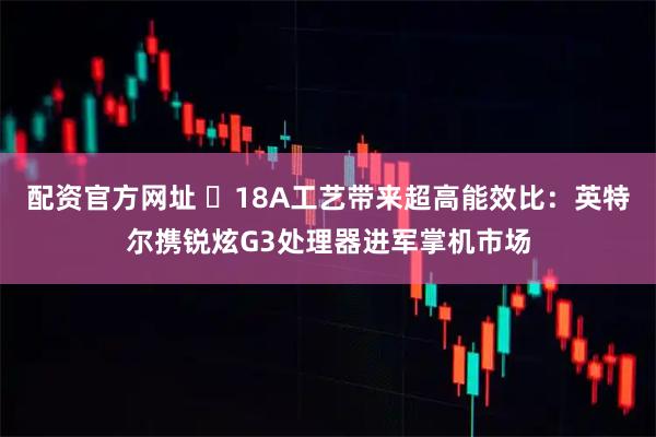配资官方网址 ​18A工艺带来超高能效比：英特尔携锐炫G3处理器进军掌机市场