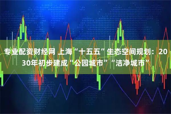 专业配资财经网 上海“十五五”生态空间规划：2030年初步建成“公园城市”“洁净城市”